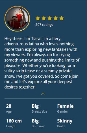 Hey there, I'm Tiara! I'm a fiery, adventurous latina who loves nothing more than exploring new fantasies with my viewers. I'm always up for trying something new and pushing the limits of pleasure. Whether you're looking for a sultry strip tease or a steamy private show, I've got you covered. So come join me and let's explore all your deepest desires together!